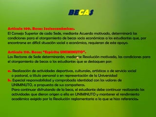 BECAS
Artículo 109. Becas Socioeconómicas.
El Consejo Superior de cada Sede, mediante Acuerdo motivado, determinará las
condiciones para el otorgamiento de becas socio económicas a los estudiantes que, por
encontrarse en difícil situación social o económica, requieran de este apoyo.

Artículo 110. Becas “Espíritu UNIMINUTO”.
Los Rectores de Sede determinarán, mediante Resolución motivada, las condiciones para
el otorgamiento de becas a los estudiantes que se destaquen por:

a. Realización de actividades deportivas, culturales, artísticas o de servicio social
  o pastoral, a título personal o en representación de la Universidad
b. Especial responsabilidad y comprobada identidad con los valores de
  UNIMINUTO, a propuesta de sus compañeros.
  Para continuar disfrutando de la beca, el estudiante debe continuar realizando las
  actividades que dieron origen a ella en UNIMINUTO y mantener el rendimiento
  académico exigido por la Resolución reglamentaria a la que se hizo referencia.
 