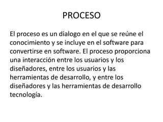 PROCESO
El proceso es un dialogo en el que se reúne el
conocimiento y se incluye en el software para
convertirse en software. El proceso proporciona
una interacción entre los usuarios y los
diseñadores, entre los usuarios y las
herramientas de desarrollo, y entre los
diseñadores y las herramientas de desarrollo
tecnología.
 