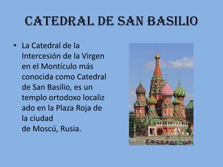 Catedral de san Basilio
• La Catedral de la
  Intercesión de la Virgen
  en el Montículo más
  conocida como Catedral
  de San Basilio, es un
  templo ortodoxo localiz
  ado en la Plaza Roja de
  la ciudad
  de Moscú, Rusia.
 