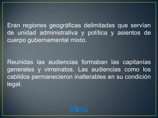 Eran regiones geográficas delimitadas que servían
de unidad administrativa y política y asientos de
cuerpo gubernamental mixto.


Reunidas las audiencias formaban las capitanías
generales y virreinatos. Las audiencias como los
cabildos permanecieron inalterables en su condición
legal.
 