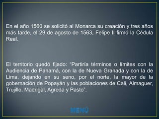 En el año 1560 se solicitó al Monarca su creación y tres años
más tarde, el 29 de agosto de 1563, Felipe II firmó la Cédula
Real.



El territorio quedó fijado: “Partiría términos o límites con la
Audiencia de Panamá, con la de Nueva Granada y con la de
Lima, dejando en su seno, por el norte, la mayor de la
gobernación de Popayán y las poblaciones de Cali, Almaguer,
Trujillo, Madrigal, Agreda y Pasto”.
 