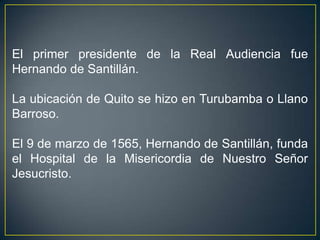 El primer presidente de la Real Audiencia fue
Hernando de Santillán.

La ubicación de Quito se hizo en Turubamba o Llano
Barroso.

El 9 de marzo de 1565, Hernando de Santillán, funda
el Hospital de la Misericordia de Nuestro Señor
Jesucristo.
 