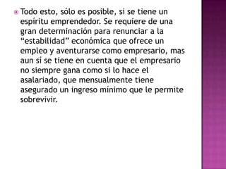  Todo esto, sólo es posible, si se tiene un
 espíritu emprendedor. Se requiere de una
 gran determinación para renunciar a la
 “estabilidad” económica que ofrece un
 empleo y aventurarse como empresario, mas
 aun sí se tiene en cuenta que el empresario
 no siempre gana como si lo hace el
 asalariado, que mensualmente tiene
 asegurado un ingreso mínimo que le permite
 sobrevivir.
 