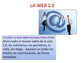 LA WEB 2.0 NOS ABRE MUCHAS PREGUNTAS
Ahora todo el mundo habla de la web
2.0, los noticiarios, los periódicos, la
radio, los blogs… Aparece en todos los
medios de comunicación, de forma
inmediata.
 