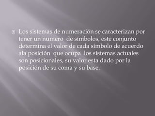    Los sistemas de numeración se caracterizan por
    tener un numero de símbolos, este conjunto
    determina el valor de cada símbolo de acuerdo
    ala posición que ocupa .los sistemas actuales
    son posicionales, su valor esta dado por la
    posición de su coma y su base.
 