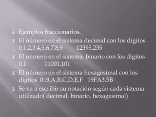    Ejemplos fraccionarios.
   El número en el sistema decimal con los dígitos
    0,1,2,3,4,5,6,7,8,9    12395.235
   El número en el sistema binario con los dígitos
    0,1        11001.101
   El número en el sistema hexagesimal con los
    dígitos 0..9,A,B,C,D,E,F 19FA3.5B
   Se va a escribir su notación según cada sistema
    utilizado( decimal, binario, hexagesimal)
 