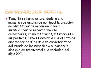  También   se llama emprendedora a la
 persona que emprende por igual la creación
 de otros tipos de organizaciones o
 instituciones no necesariamente
 comerciales, como las cívicas, las sociales o
 las políticas. Esto es debido a que el acto de
 emprender en sí no sólo es característico
 del mundo de los negocios o el comercio,
 sino que es transversal a la sociedad del
 siglo XXL
 