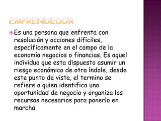  Esuna persona que enfrenta con
 resolución y acciones difíciles,
 específicamente en el campo de la
 economía negocios o financias. Es aquel
 individuo que esta dispuesto asumir un
 riesgo económico de otra índole, desde
 este punto de vista, el termino se
 refiere a quien identifica una
 oportunidad de negocio y organiza los
 recursos necesarios para ponerlo en
 marcha
 