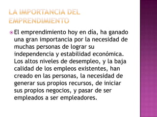  Elemprendimiento hoy en día, ha ganado
 una gran importancia por la necesidad de
 muchas personas de lograr su
 independencia y estabilidad económica.
 Los altos niveles de desempleo, y la baja
 calidad de los empleos existentes, han
 creado en las personas, la necesidad de
 generar sus propios recursos, de iniciar
 sus propios negocios, y pasar de ser
 empleados a ser empleadores.
 