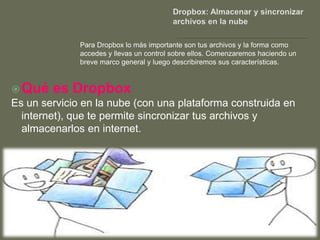 Para Dropbox lo más importante son tus archivos y la forma como
              accedes y llevas un control sobre ellos. Comenzaremos haciendo un
              breve marco general y luego describiremos sus características.



 Qué   es Dropbox
Es un servicio en la nube (con una plataforma construida en
  internet), que te permite sincronizar tus archivos y
  almacenarlos en internet.
 