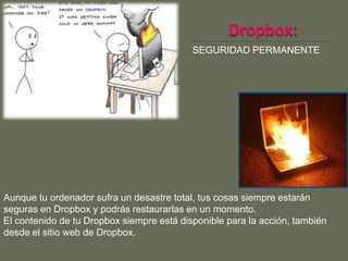 SEGURIDAD PERMANENTE




Aunque tu ordenador sufra un desastre total, tus cosas siempre estarán
seguras en Dropbox y podrás restaurarlas en un momento.
El contenido de tu Dropbox siempre está disponible para la acción, también
desde el sitio web de Dropbox.
 