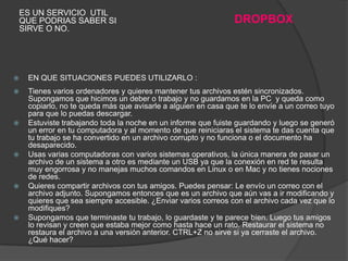 ES UN SERVICIO UTIL
    QUE PODRIAS SABER SI                                        DROPBOX
    SIRVE O NO.




    EN QUE SITUACIONES PUEDES UTILIZARLO :
    Tienes varios ordenadores y quieres mantener tus archivos estén sincronizados.
     Supongamos que hicimos un deber o trabajo y no guardamos en la PC y queda como
     copiarlo, no te queda más que avisarle a alguien en casa que te lo envíe a un correo tuyo
     para que lo puedas descargar.
    Estuviste trabajando toda la noche en un informe que fuiste guardando y luego se generó
     un error en tu computadora y al momento de que reiniciaras el sistema te das cuenta que
     tu trabajo se ha convertido en un archivo corrupto y no funciona o el documento ha
     desaparecido.
    Usas varias computadoras con varios sistemas operativos, la única manera de pasar un
     archivo de un sistema a otro es mediante un USB ya que la conexión en red te resulta
     muy engorrosa y no manejas muchos comandos en Linux o en Mac y no tienes nociones
     de redes.
    Quieres compartir archivos con tus amigos. Puedes pensar: Le envío un correo con el
     archivo adjunto. Supongamos entonces que es un archivo que aún vas a ir modificando y
     quieres que sea siempre accesible. ¿Enviar varios correos con el archivo cada vez que lo
     modifiques?
    Supongamos que terminaste tu trabajo, lo guardaste y te parece bien. Luego tus amigos
     lo revisan y creen que estaba mejor como hasta hace un rato. Restaurar el sistema no
     restaura el archivo a una versión anterior. CTRL+Z no sirve si ya cerraste el archivo.
     ¿Qué hacer?
 