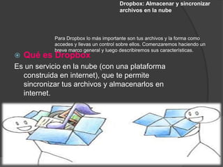 Dropbox: Almacenar y sincronizar
                                        archivos en la nube




            Para Dropbox lo más importante son tus archivos y la forma como
            accedes y llevas un control sobre ellos. Comenzaremos haciendo un
            breve marco general y luego describiremos sus características.
   Qué es Dropbox
Es un servicio en la nube (con una plataforma
  construida en internet), que te permite
  sincronizar tus archivos y almacenarlos en
  internet.
 