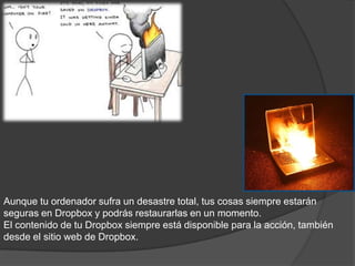 SEGURIDAD
   PERMANENTE

         Dropbox:




Aunque tu ordenador sufra un desastre total, tus cosas siempre estarán
seguras en Dropbox y podrás restaurarlas en un momento.
El contenido de tu Dropbox siempre está disponible para la acción, también
desde el sitio web de Dropbox.
 