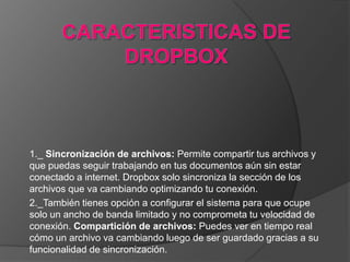 1._ Sincronización de archivos: Permite compartir tus archivos y
que puedas seguir trabajando en tus documentos aún sin estar
conectado a internet. Dropbox solo sincroniza la sección de los
archivos que va cambiando optimizando tu conexión.
2._También tienes opción a configurar el sistema para que ocupe
solo un ancho de banda limitado y no comprometa tu velocidad de
conexión. Compartición de archivos: Puedes ver en tiempo real
cómo un archivo va cambiando luego de ser guardado gracias a su
funcionalidad de sincronización.
 