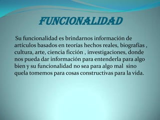 Funcionalidad
Su funcionalidad es brindarnos información de
artículos basados en teorías hechos reales, biografías ,
cultura, arte, ciencia ficción , investigaciones, donde
nos pueda dar información para entenderla para algo
bien y su funcionalidad no sea para algo mal sino
quela tomemos para cosas constructivas para la vida.
 