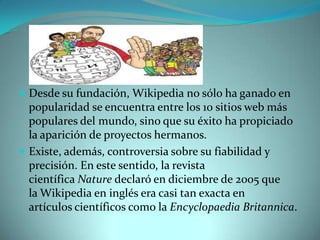 Desde su fundación, Wikipedia no sólo ha ganado en
  popularidad se encuentra entre los 10 sitios web más
  populares del mundo, sino que su éxito ha propiciado
  la aparición de proyectos hermanos.
 Existe, además, controversia sobre su fiabilidad y
  precisión. En este sentido, la revista
  científica Nature declaró en diciembre de 2005 que
  la Wikipedia en inglés era casi tan exacta en
  artículos científicos como la Encyclopaedia Britannica.
 