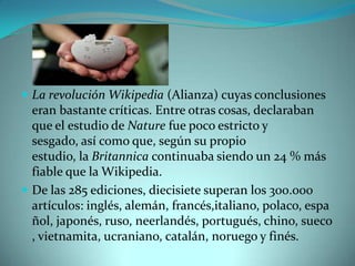  La revolución Wikipedia (Alianza) cuyas conclusiones
  eran bastante críticas. Entre otras cosas, declaraban
  que el estudio de Nature fue poco estricto y
  sesgado, así como que, según su propio
  estudio, la Britannica continuaba siendo un 24 % más
  fiable que la Wikipedia.
 De las 285 ediciones, diecisiete superan los 300.000
  artículos: inglés, alemán, francés,italiano, polaco, espa
  ñol, japonés, ruso, neerlandés, portugués, chino, sueco
  , vietnamita, ucraniano, catalán, noruego y finés.
 