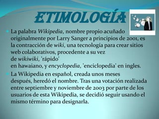 Etimología
 La palabra Wikipedia, nombre propio acuñado
  originalmente por Larry Sanger a principios de 2001, es
  la contracción de wiki, una tecnología para crear sitios
  web colaborativos, procedente a su vez
  de wikiwiki, 'rápido'
  en hawaiano, y encyclopedia, 'enciclopedia' en ingles.
 La Wikipedia en español, creada unos meses
  después, heredó el nombre. Tras una votación realizada
  entre septiembre y noviembre de 2003 por parte de los
  usuarios de esta Wikipedia, se decidió seguir usando el
  mismo término para designarla.
 