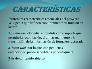 Características
 Existen tres características esenciales del proyecto
  Wikipedia que definen conjuntamente su función en
  la web.
 1.Es una enciclopedia, entendida como soporte que
  permite la recopilación, el almacenamiento y la
  transmisión de la información de forma estructurada.
 2.Es un wiki, por lo que, con pequeñas
  excepciones, puede ser editada por cualquiera.
 3.Es de contenido abierto.
 
