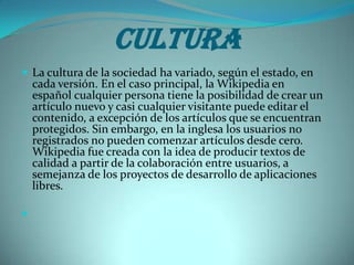 Cultura
 La cultura de la sociedad ha variado, según el estado, en
    cada versión. En el caso principal, la Wikipedia en
    español cualquier persona tiene la posibilidad de crear un
    artículo nuevo y casi cualquier visitante puede editar el
    contenido, a excepción de los artículos que se encuentran
    protegidos. Sin embargo, en la inglesa los usuarios no
    registrados no pueden comenzar artículos desde cero.
    Wikipedia fue creada con la idea de producir textos de
    calidad a partir de la colaboración entre usuarios, a
    semejanza de los proyectos de desarrollo de aplicaciones
    libres.


 