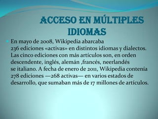 Acceso en múltiples
                 idiomas
 En mayo de 2008, Wikipedia abarcaba
 236 ediciones «activas» en distintos idiomas y dialectos.
 Las cinco ediciones con más artículos son, en orden
 descendente, inglés, alemán ,francés, neerlandés
 se italiano. A fecha de enero de 2011, Wikipedia contenía
 278 ediciones —268 activas— en varios estados de
 desarrollo, que sumaban más de 17 millones de artículos.
 