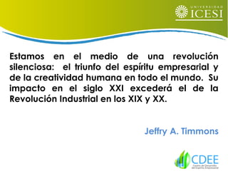 Estamos en el medio de una revolución
silenciosa: el triunfo del espíritu empresarial y
de la creatividad humana en todo el mundo. Su
impacto en el siglo XXI excederá el de la
Revolución Industrial en los XIX y XX.
Jeffry A. Timmons
 