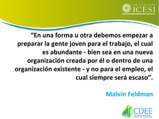 “En una forma u otra debemos empezar a
preparar la gente joven para el trabajo, el cual
es abundante - bien sea en una nueva
organización creada por él o dentro de una
organización existente - y no para el empleo, el
cual siempre será escaso”.
Malvin Feldman
 