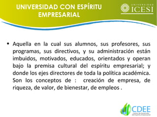• Aquella en la cual sus alumnos, sus profesores, sus
programas, sus directivos, y su administración están
imbuidos, motivados, educados, orientados y operan
bajo la premisa cultural del espíritu empresarial; y
donde los ejes directores de toda la política académica.
Son los conceptos de : creación de empresa, de
riqueza, de valor, de bienestar, de empleos .
UNIVERSIDAD CON ESPÍRITU
EMPRESARIAL
 