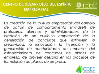 La creación de la cultura empresarial; del cambio
de patrón de comportamiento (mindset) de
profesores, alumnos y administradores; de la
creación de un currículo empresarial; de la
generación de concursos que estimulen la
creatividad, la innovación, la invención y la
generación de oportunidades de empresa; del
establecimiento de concursos de planes de
empresa; de proveer asesoría en los procesos de
formulación de planes de empresa.
CENTRO DE DESARROLLO DEL ESPÍRITU
EMPRESARIAL
 
