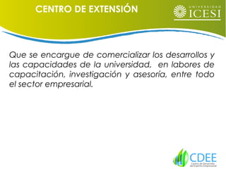 Que se encargue de comercializar los desarrollos y
las capacidades de la universidad, en labores de
capacitación, investigación y asesoría, entre todo
el sector empresarial.
CENTRO DE EXTENSIÓN
 