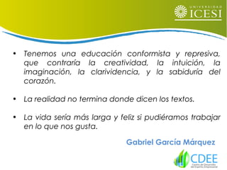 • Tenemos una educación conformista y represiva,
que contraría la creatividad, la intuición, la
imaginación, la clarividencia, y la sabiduría del
corazón.
• La realidad no termina donde dicen los textos.
• La vida sería más larga y feliz si pudiéramos trabajar
en lo que nos gusta.
Gabriel García Márquez
 