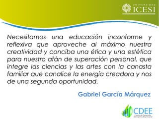 Necesitamos una educación inconforme y
reflexiva que aproveche al máximo nuestra
creatividad y conciba una ética y una estética
para nuestro afán de superación personal, que
integre las ciencias y las artes con la canasta
familiar que canalice la energía creadora y nos
de una segunda oportunidad.
Gabriel García Márquez
 