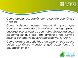 • Como asociar educación con desarrollo económico
y social?
• Como adecuar nuestra educación para que
incentive la creatividad, la motivación al logro y para
encauzar esa astucia de que habla García Márquez,
de forma tal que ese todo armónico nos permita
mejorar claramente nuestras perspectivas futuras?.
• Como entrar con posibilidad de éxito en este nuevo
orden económico mundial y qué papel juega la
educación en él?.
 