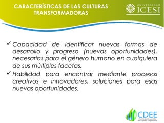 CARACTERÍSTICAS DE LAS CULTURAS
TRANSFORMADORAS
 Capacidad de identificar nuevas formas de
desarrollo y progreso (nuevas oportunidades),
necesarias para el género humano en cualquiera
de sus múltiples facetas.
 Habilidad para encontrar mediante procesos
creativos e innovadores, soluciones para esas
nuevas oportunidades.
 