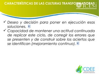  Deseo y decisión para poner en ejecución esas
soluciones.
 Capacidad de mantener una actitud continuada
de replicar este ciclo, de corregir los errores que
se presenten y de construir sobre los aciertos que
se identifican (mejoramiento continuo).
CARACTERÍSTICAS DE LAS CULTURAS TRANSFORMADORAS
 