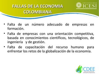 FALLAS DE LA ECONOMIAFALLAS DE LA ECONOMIA
COLOMBIANACOLOMBIANA
• Falta de un número adecuado de empresas en
formación.
• Falta de empresas con una orientación competitiva,
basada en conocimientos científicos, tecnológicos, de
ingeniería y de gestión.
• Falta de capacitación del recurso humano para
enfrentar los retos de la globalización de la economía.
 