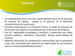 • Los profesionales tienen una alta responsabilidad social en los procesos
de creación de riqueza, empleo y, en general, en el desarrollo
socioeconómico de nuestro país.
• El Espíritu Empresarial es un elemento critico en todos los procesos de
Innovación que requiere la sociedad para la construcción de progreso.
• Con las capacidades tecnológicas, científicas y comerciales que todos
tenemos podemos identificar y desarrollar buenas oportunidades de
empresa.
• Debemos desarrollar las competencias empresariales que no poseamos
y que sean necesarias para convertir esa oportunidad en una empresa
nueva con altas probabilidades de éxito.
PREMISAS
 