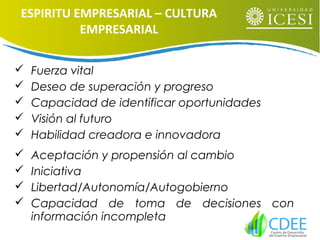  Fuerza vital
 Deseo de superación y progreso
 Capacidad de identificar oportunidades
 Visión al futuro
 Habilidad creadora e innovadora
 Aceptación y propensión al cambio
 Iniciativa
 Libertad/Autonomía/Autogobierno
 Capacidad de toma de decisiones con
información incompleta
ESPIRITU EMPRESARIAL – CULTURA
EMPRESARIAL
 