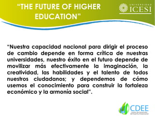 “Nuestra capacidad nacional para dirigir el proceso
de cambio depende en forma crítica de nuestras
universidades, nuestro éxito en el futuro depende de
movilizar más efectivamente la imaginación, la
creatividad, las habilidades y el talento de todos
nuestros ciudadanos; y dependemos de cómo
usemos el conocimiento para construir la fortaleza
económico y la armonía social”.
“THE FUTURE OF HIGHER
EDUCATION”
 