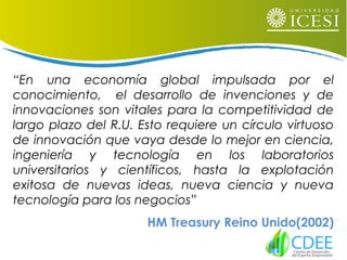 “En una economía global impulsada por el
conocimiento, el desarrollo de invenciones y de
innovaciones son vitales para la competitividad de
largo plazo del R.U. Esto requiere un círculo virtuoso
de innovación que vaya desde lo mejor en ciencia,
ingeniería y tecnología en los laboratorios
universitarios y científicos, hasta la explotación
exitosa de nuevas ideas, nueva ciencia y nueva
tecnología para los negocios”
HM Treasury Reino Unido(2002)
 