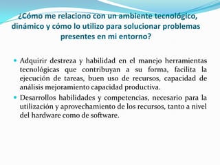 ¿Cómo me relaciono con un ambiente tecnológico,
dinámico y cómo lo utilizo para solucionar problemas
presentes en mi entorno?
 Adquirir destreza y habilidad en el manejo herramientas
tecnológicas que contribuyan a su forma, facilita la
ejecución de tareas, buen uso de recursos, capacidad de
análisis mejoramiento capacidad productiva.
 Desarrollos habilidades y competencias, necesario para la
utilización y aprovechamiento de los recursos, tanto a nivel
del hardware como de software.
 