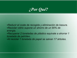 ¿Por Qué?
●Reducir el coste de recogida y eliminación de basura.
●Reciclar vidrio supone un ahorro de un 90% de
energia.
●Recuperar 2 toneladas de plástico equivale a ahorrar 1
tonelada de petróleo.
●Al reciclar 1 tonelada de papel se salvan 17 árboles.
 