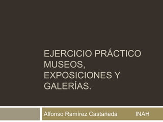 EJERCICIO PRÁCTICO
MUSEOS,
EXPOSICIONES Y
GALERÍAS.
Alfonso Ramírez Castañeda INAH
 