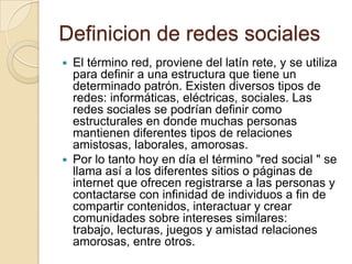 Definicion de redes sociales
 El término red, proviene del latín rete, y se utiliza
para definir a una estructura que tiene un
determinado patrón. Existen diversos tipos de
redes: informáticas, eléctricas, sociales. Las
redes sociales se podrían definir como
estructurales en donde muchas personas
mantienen diferentes tipos de relaciones
amistosas, laborales, amorosas.
 Por lo tanto hoy en día el término "red social " se
llama así a los diferentes sitios o páginas de
internet que ofrecen registrarse a las personas y
contactarse con infinidad de individuos a fin de
compartir contenidos, interactuar y crear
comunidades sobre intereses similares:
trabajo, lecturas, juegos y amistad relaciones
amorosas, entre otros.
 