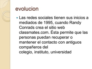 evolucion
 Las redes sociales tienen sus inicios a
mediados de 1995, cuando Randy
Conrads crea el sitio web
classmates.com. Ésta permite que las
personas puedan recuperar o
mantener el contacto con antiguos
compañeros del
colegio, instituto, universidad
 