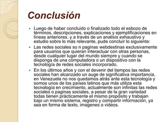 Conclusión
 Luego de haber concluido o finalizado todo el esbozo de
términos, descripciones, explicaciones y ejemplificaciones en
líneas anteriores, y a través de un analisis exhaustivo y
estudio sobre lo más relevante, pude concluir lo siguiente:
 Las redes sociales so n paginas webdestinas exclusivamente
para usuarios que quieran interactuar con otras personas,
desde cualquier lugar del mundo siempre y cuando se
disponga de una computadora o un dispositivo con la
tecnología de redes sociales incorporado.
 En los últimos años y con el devenir del tiempos las redes
sociales han alcanzado un auge de significativa importancia,
en Venezuela no nos quedamos atrás ante esta tecnología y
somos unos de los países latinos que más utiliza esta
tecnología en crecimiento, actualmente son infinitas las redes
sociales o paginas sociales, a pesar de la gran variedad
todas tienen prácticamente el mismo propósito y trabajan
bajo un mismo sistema, registro y compartir información, ya
sea en forma de texto, imagenes o videos.
 