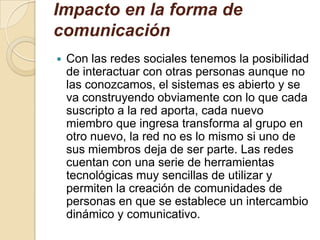 Impacto en la forma de
comunicación
 Con las redes sociales tenemos la posibilidad
de interactuar con otras personas aunque no
las conozcamos, el sistemas es abierto y se
va construyendo obviamente con lo que cada
suscripto a la red aporta, cada nuevo
miembro que ingresa transforma al grupo en
otro nuevo, la red no es lo mismo si uno de
sus miembros deja de ser parte. Las redes
cuentan con una serie de herramientas
tecnológicas muy sencillas de utilizar y
permiten la creación de comunidades de
personas en que se establece un intercambio
dinámico y comunicativo.
 