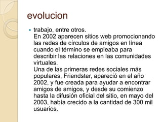 evolucion
 trabajo, entre otros.
En 2002 aparecen sitios web promocionando
las redes de círculos de amigos en línea
cuando el término se empleaba para
describir las relaciones en las comunidades
virtuales.
Una de las primeras redes sociales más
populares, Friendster, apareció en el año
2002, y fue creada para ayudar a encontrar
amigos de amigos, y desde su comienzo
hasta la difusión oficial del sitio, en mayo del
2003, había crecido a la cantidad de 300 mil
usuarios.
 