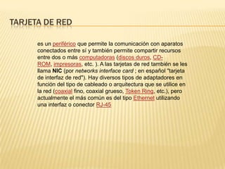 TARJETA DE RED
es un periférico que permite la comunicación con aparatos
conectados entre sí y también permite compartir recursos
entre dos o más computadoras (discos duros, CD-
ROM, impresoras, etc. ). A las tarjetas de red también se les
llama NIC (por networks interface card ; en español "tarjeta
de interfaz de red"). Hay diversos tipos de adaptadores en
función del tipo de cableado o arquitectura que se utilice en
la red (coaxial fino, coaxial grueso, Token Ring, etc.), pero
actualmente el más común es del tipo Ethernet utilizando
una interfaz o conector RJ-45
 